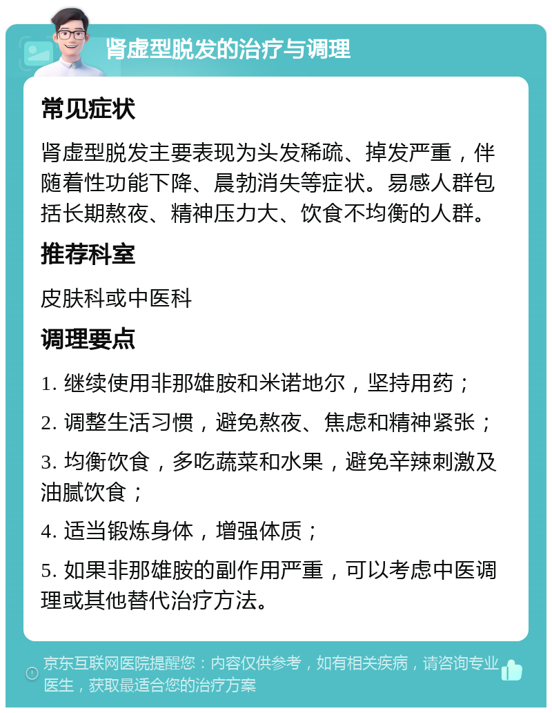 肾虚型脱发的治疗与调理 常见症状 肾虚型脱发主要表现为头发稀疏、掉发严重，伴随着性功能下降、晨勃消失等症状。易感人群包括长期熬夜、精神压力大、饮食不均衡的人群。 推荐科室 皮肤科或中医科 调理要点 1. 继续使用非那雄胺和米诺地尔，坚持用药； 2. 调整生活习惯，避免熬夜、焦虑和精神紧张； 3. 均衡饮食，多吃蔬菜和水果，避免辛辣刺激及油腻饮食； 4. 适当锻炼身体，增强体质； 5. 如果非那雄胺的副作用严重，可以考虑中医调理或其他替代治疗方法。