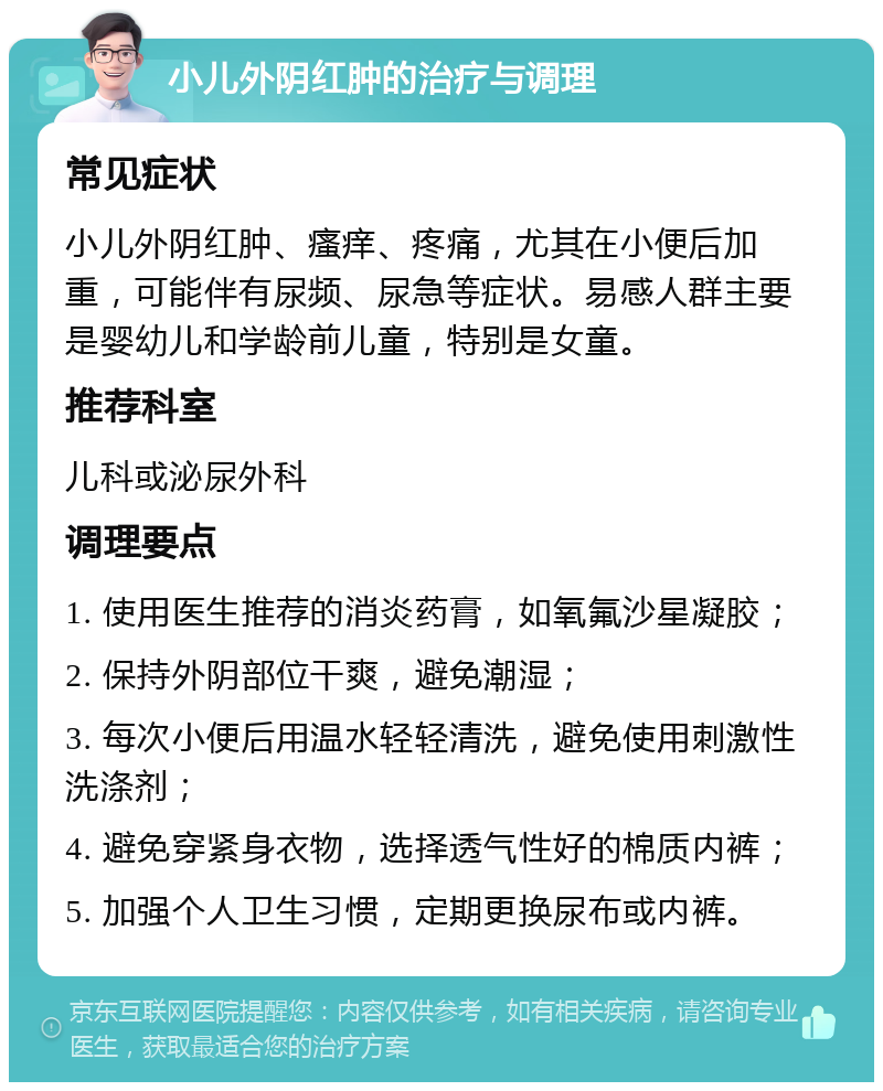 小儿外阴红肿的治疗与调理 常见症状 小儿外阴红肿、瘙痒、疼痛，尤其在小便后加重，可能伴有尿频、尿急等症状。易感人群主要是婴幼儿和学龄前儿童，特别是女童。 推荐科室 儿科或泌尿外科 调理要点 1. 使用医生推荐的消炎药膏，如氧氟沙星凝胶； 2. 保持外阴部位干爽，避免潮湿； 3. 每次小便后用温水轻轻清洗，避免使用刺激性洗涤剂； 4. 避免穿紧身衣物，选择透气性好的棉质内裤； 5. 加强个人卫生习惯，定期更换尿布或内裤。