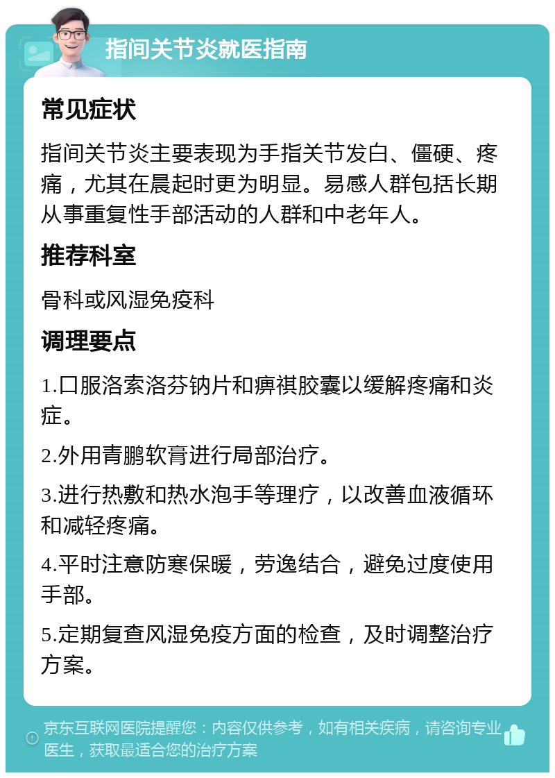 指间关节炎就医指南 常见症状 指间关节炎主要表现为手指关节发白、僵硬、疼痛，尤其在晨起时更为明显。易感人群包括长期从事重复性手部活动的人群和中老年人。 推荐科室 骨科或风湿免疫科 调理要点 1.口服洛索洛芬钠片和痹祺胶囊以缓解疼痛和炎症。 2.外用青鹏软膏进行局部治疗。 3.进行热敷和热水泡手等理疗，以改善血液循环和减轻疼痛。 4.平时注意防寒保暖，劳逸结合，避免过度使用手部。 5.定期复查风湿免疫方面的检查，及时调整治疗方案。