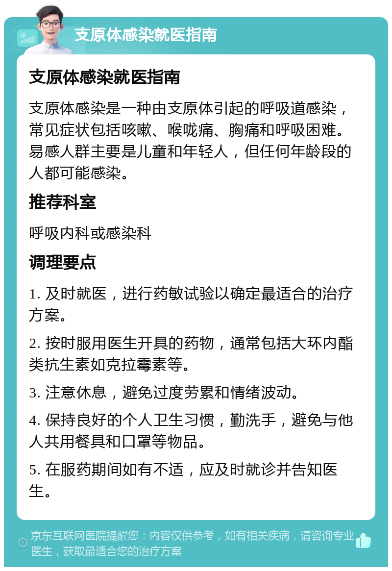 支原体感染就医指南 支原体感染就医指南 支原体感染是一种由支原体引起的呼吸道感染，常见症状包括咳嗽、喉咙痛、胸痛和呼吸困难。易感人群主要是儿童和年轻人，但任何年龄段的人都可能感染。 推荐科室 呼吸内科或感染科 调理要点 1. 及时就医，进行药敏试验以确定最适合的治疗方案。 2. 按时服用医生开具的药物，通常包括大环内酯类抗生素如克拉霉素等。 3. 注意休息，避免过度劳累和情绪波动。 4. 保持良好的个人卫生习惯，勤洗手，避免与他人共用餐具和口罩等物品。 5. 在服药期间如有不适，应及时就诊并告知医生。