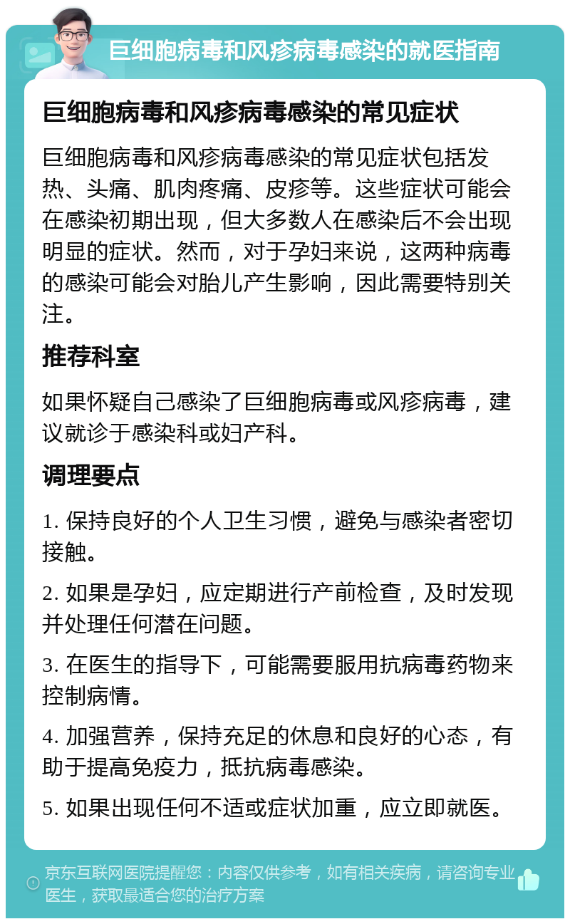 巨细胞病毒和风疹病毒感染的就医指南 巨细胞病毒和风疹病毒感染的常见症状 巨细胞病毒和风疹病毒感染的常见症状包括发热、头痛、肌肉疼痛、皮疹等。这些症状可能会在感染初期出现，但大多数人在感染后不会出现明显的症状。然而，对于孕妇来说，这两种病毒的感染可能会对胎儿产生影响，因此需要特别关注。 推荐科室 如果怀疑自己感染了巨细胞病毒或风疹病毒，建议就诊于感染科或妇产科。 调理要点 1. 保持良好的个人卫生习惯，避免与感染者密切接触。 2. 如果是孕妇，应定期进行产前检查，及时发现并处理任何潜在问题。 3. 在医生的指导下，可能需要服用抗病毒药物来控制病情。 4. 加强营养，保持充足的休息和良好的心态，有助于提高免疫力，抵抗病毒感染。 5. 如果出现任何不适或症状加重，应立即就医。