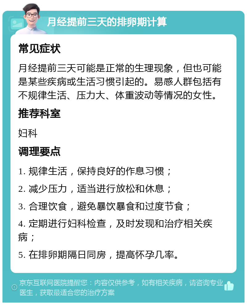 月经提前三天的排卵期计算 常见症状 月经提前三天可能是正常的生理现象，但也可能是某些疾病或生活习惯引起的。易感人群包括有不规律生活、压力大、体重波动等情况的女性。 推荐科室 妇科 调理要点 1. 规律生活，保持良好的作息习惯； 2. 减少压力，适当进行放松和休息； 3. 合理饮食，避免暴饮暴食和过度节食； 4. 定期进行妇科检查，及时发现和治疗相关疾病； 5. 在排卵期隔日同房，提高怀孕几率。