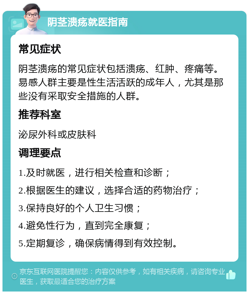 阴茎溃疡就医指南 常见症状 阴茎溃疡的常见症状包括溃疡、红肿、疼痛等。易感人群主要是性生活活跃的成年人，尤其是那些没有采取安全措施的人群。 推荐科室 泌尿外科或皮肤科 调理要点 1.及时就医，进行相关检查和诊断； 2.根据医生的建议，选择合适的药物治疗； 3.保持良好的个人卫生习惯； 4.避免性行为，直到完全康复； 5.定期复诊，确保病情得到有效控制。