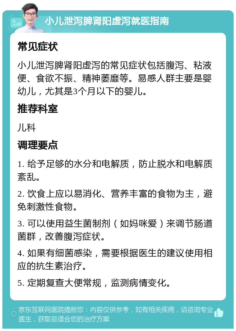 小儿泄泻脾肾阳虚泻就医指南 常见症状 小儿泄泻脾肾阳虚泻的常见症状包括腹泻、粘液便、食欲不振、精神萎靡等。易感人群主要是婴幼儿，尤其是3个月以下的婴儿。 推荐科室 儿科 调理要点 1. 给予足够的水分和电解质，防止脱水和电解质紊乱。 2. 饮食上应以易消化、营养丰富的食物为主，避免刺激性食物。 3. 可以使用益生菌制剂（如妈咪爱）来调节肠道菌群，改善腹泻症状。 4. 如果有细菌感染，需要根据医生的建议使用相应的抗生素治疗。 5. 定期复查大便常规，监测病情变化。