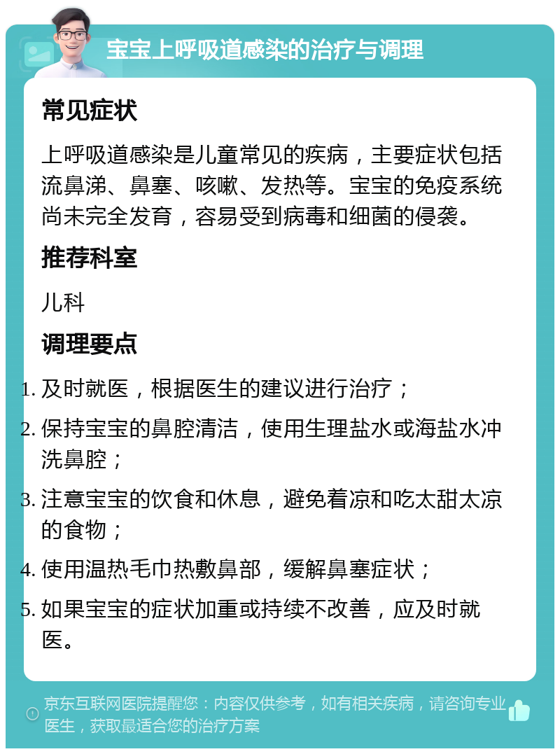 宝宝上呼吸道感染的治疗与调理 常见症状 上呼吸道感染是儿童常见的疾病，主要症状包括流鼻涕、鼻塞、咳嗽、发热等。宝宝的免疫系统尚未完全发育，容易受到病毒和细菌的侵袭。 推荐科室 儿科 调理要点 及时就医，根据医生的建议进行治疗； 保持宝宝的鼻腔清洁，使用生理盐水或海盐水冲洗鼻腔； 注意宝宝的饮食和休息，避免着凉和吃太甜太凉的食物； 使用温热毛巾热敷鼻部，缓解鼻塞症状； 如果宝宝的症状加重或持续不改善，应及时就医。