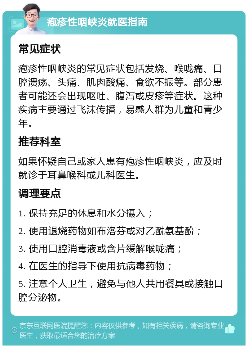 疱疹性咽峡炎就医指南 常见症状 疱疹性咽峡炎的常见症状包括发烧、喉咙痛、口腔溃疡、头痛、肌肉酸痛、食欲不振等。部分患者可能还会出现呕吐、腹泻或皮疹等症状。这种疾病主要通过飞沫传播，易感人群为儿童和青少年。 推荐科室 如果怀疑自己或家人患有疱疹性咽峡炎，应及时就诊于耳鼻喉科或儿科医生。 调理要点 1. 保持充足的休息和水分摄入； 2. 使用退烧药物如布洛芬或对乙酰氨基酚； 3. 使用口腔消毒液或含片缓解喉咙痛； 4. 在医生的指导下使用抗病毒药物； 5. 注意个人卫生，避免与他人共用餐具或接触口腔分泌物。