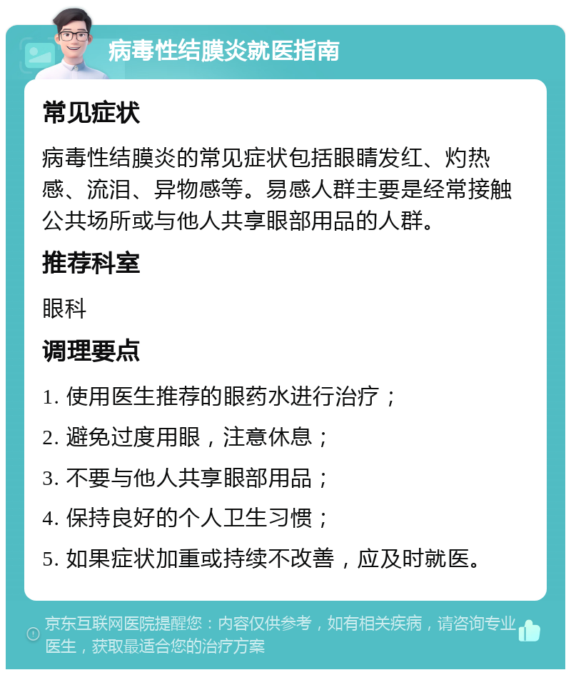 病毒性结膜炎就医指南 常见症状 病毒性结膜炎的常见症状包括眼睛发红、灼热感、流泪、异物感等。易感人群主要是经常接触公共场所或与他人共享眼部用品的人群。 推荐科室 眼科 调理要点 1. 使用医生推荐的眼药水进行治疗； 2. 避免过度用眼，注意休息； 3. 不要与他人共享眼部用品； 4. 保持良好的个人卫生习惯； 5. 如果症状加重或持续不改善，应及时就医。