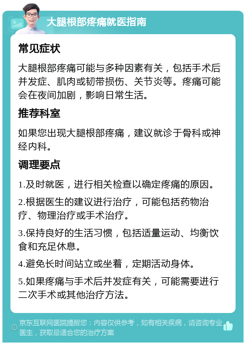 大腿根部疼痛就医指南 常见症状 大腿根部疼痛可能与多种因素有关，包括手术后并发症、肌肉或韧带损伤、关节炎等。疼痛可能会在夜间加剧，影响日常生活。 推荐科室 如果您出现大腿根部疼痛，建议就诊于骨科或神经内科。 调理要点 1.及时就医，进行相关检查以确定疼痛的原因。 2.根据医生的建议进行治疗，可能包括药物治疗、物理治疗或手术治疗。 3.保持良好的生活习惯，包括适量运动、均衡饮食和充足休息。 4.避免长时间站立或坐着，定期活动身体。 5.如果疼痛与手术后并发症有关，可能需要进行二次手术或其他治疗方法。