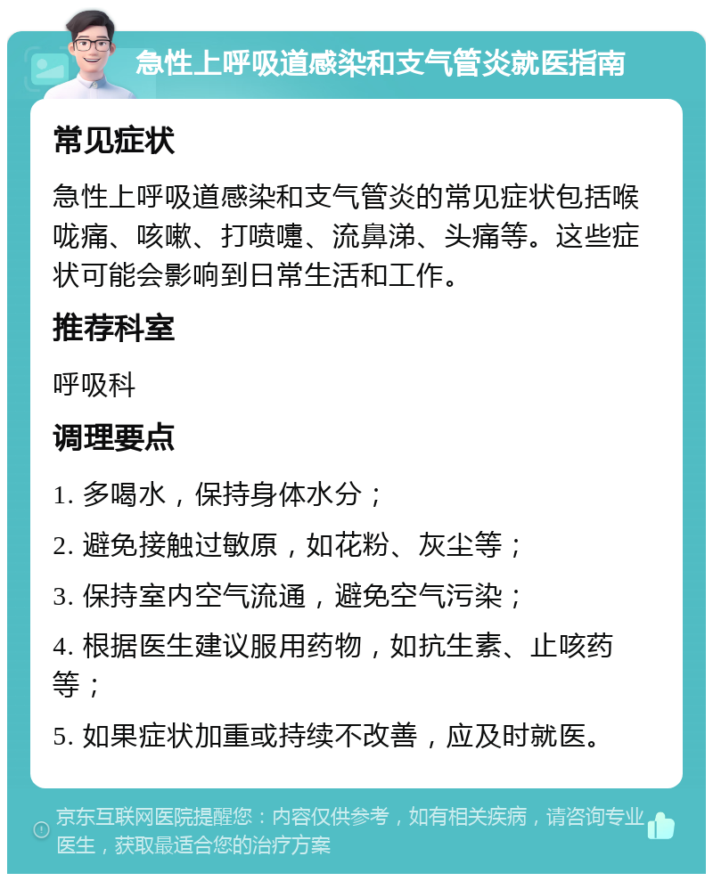 急性上呼吸道感染和支气管炎就医指南 常见症状 急性上呼吸道感染和支气管炎的常见症状包括喉咙痛、咳嗽、打喷嚏、流鼻涕、头痛等。这些症状可能会影响到日常生活和工作。 推荐科室 呼吸科 调理要点 1. 多喝水，保持身体水分； 2. 避免接触过敏原，如花粉、灰尘等； 3. 保持室内空气流通，避免空气污染； 4. 根据医生建议服用药物，如抗生素、止咳药等； 5. 如果症状加重或持续不改善，应及时就医。