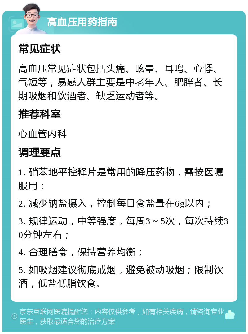 高血压用药指南 常见症状 高血压常见症状包括头痛、眩晕、耳鸣、心悸、气短等，易感人群主要是中老年人、肥胖者、长期吸烟和饮酒者、缺乏运动者等。 推荐科室 心血管内科 调理要点 1. 硝苯地平控释片是常用的降压药物，需按医嘱服用； 2. 减少钠盐摄入，控制每日食盐量在6g以内； 3. 规律运动，中等强度，每周3～5次，每次持续30分钟左右； 4. 合理膳食，保持营养均衡； 5. 如吸烟建议彻底戒烟，避免被动吸烟；限制饮酒，低盐低脂饮食。