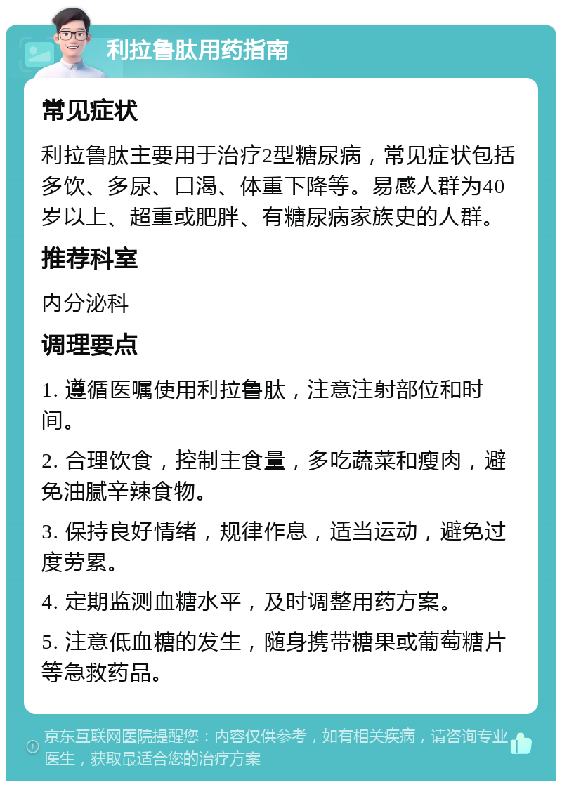 利拉鲁肽用药指南 常见症状 利拉鲁肽主要用于治疗2型糖尿病，常见症状包括多饮、多尿、口渴、体重下降等。易感人群为40岁以上、超重或肥胖、有糖尿病家族史的人群。 推荐科室 内分泌科 调理要点 1. 遵循医嘱使用利拉鲁肽，注意注射部位和时间。 2. 合理饮食，控制主食量，多吃蔬菜和瘦肉，避免油腻辛辣食物。 3. 保持良好情绪，规律作息，适当运动，避免过度劳累。 4. 定期监测血糖水平，及时调整用药方案。 5. 注意低血糖的发生，随身携带糖果或葡萄糖片等急救药品。