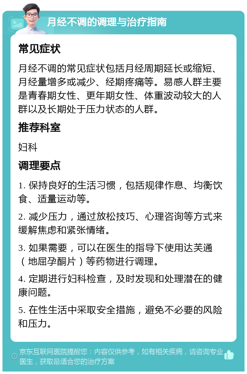 月经不调的调理与治疗指南 常见症状 月经不调的常见症状包括月经周期延长或缩短、月经量增多或减少、经期疼痛等。易感人群主要是青春期女性、更年期女性、体重波动较大的人群以及长期处于压力状态的人群。 推荐科室 妇科 调理要点 1. 保持良好的生活习惯，包括规律作息、均衡饮食、适量运动等。 2. 减少压力，通过放松技巧、心理咨询等方式来缓解焦虑和紧张情绪。 3. 如果需要，可以在医生的指导下使用达芙通（地屈孕酮片）等药物进行调理。 4. 定期进行妇科检查，及时发现和处理潜在的健康问题。 5. 在性生活中采取安全措施，避免不必要的风险和压力。