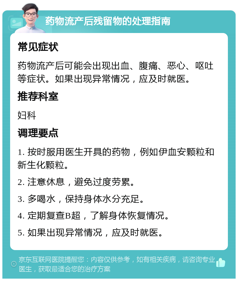 药物流产后残留物的处理指南 常见症状 药物流产后可能会出现出血、腹痛、恶心、呕吐等症状。如果出现异常情况，应及时就医。 推荐科室 妇科 调理要点 1. 按时服用医生开具的药物，例如伊血安颗粒和新生化颗粒。 2. 注意休息，避免过度劳累。 3. 多喝水，保持身体水分充足。 4. 定期复查B超，了解身体恢复情况。 5. 如果出现异常情况，应及时就医。