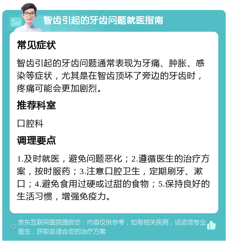 智齿引起的牙齿问题就医指南 常见症状 智齿引起的牙齿问题通常表现为牙痛、肿胀、感染等症状，尤其是在智齿顶坏了旁边的牙齿时，疼痛可能会更加剧烈。 推荐科室 口腔科 调理要点 1.及时就医，避免问题恶化；2.遵循医生的治疗方案，按时服药；3.注意口腔卫生，定期刷牙、漱口；4.避免食用过硬或过甜的食物；5.保持良好的生活习惯，增强免疫力。