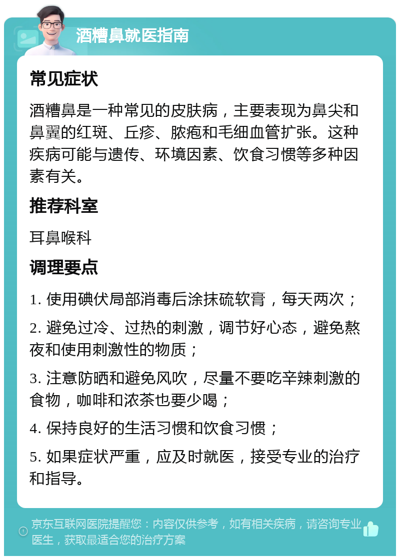 酒糟鼻就医指南 常见症状 酒糟鼻是一种常见的皮肤病，主要表现为鼻尖和鼻翼的红斑、丘疹、脓疱和毛细血管扩张。这种疾病可能与遗传、环境因素、饮食习惯等多种因素有关。 推荐科室 耳鼻喉科 调理要点 1. 使用碘伏局部消毒后涂抹硫软膏，每天两次； 2. 避免过冷、过热的刺激，调节好心态，避免熬夜和使用刺激性的物质； 3. 注意防晒和避免风吹，尽量不要吃辛辣刺激的食物，咖啡和浓茶也要少喝； 4. 保持良好的生活习惯和饮食习惯； 5. 如果症状严重，应及时就医，接受专业的治疗和指导。