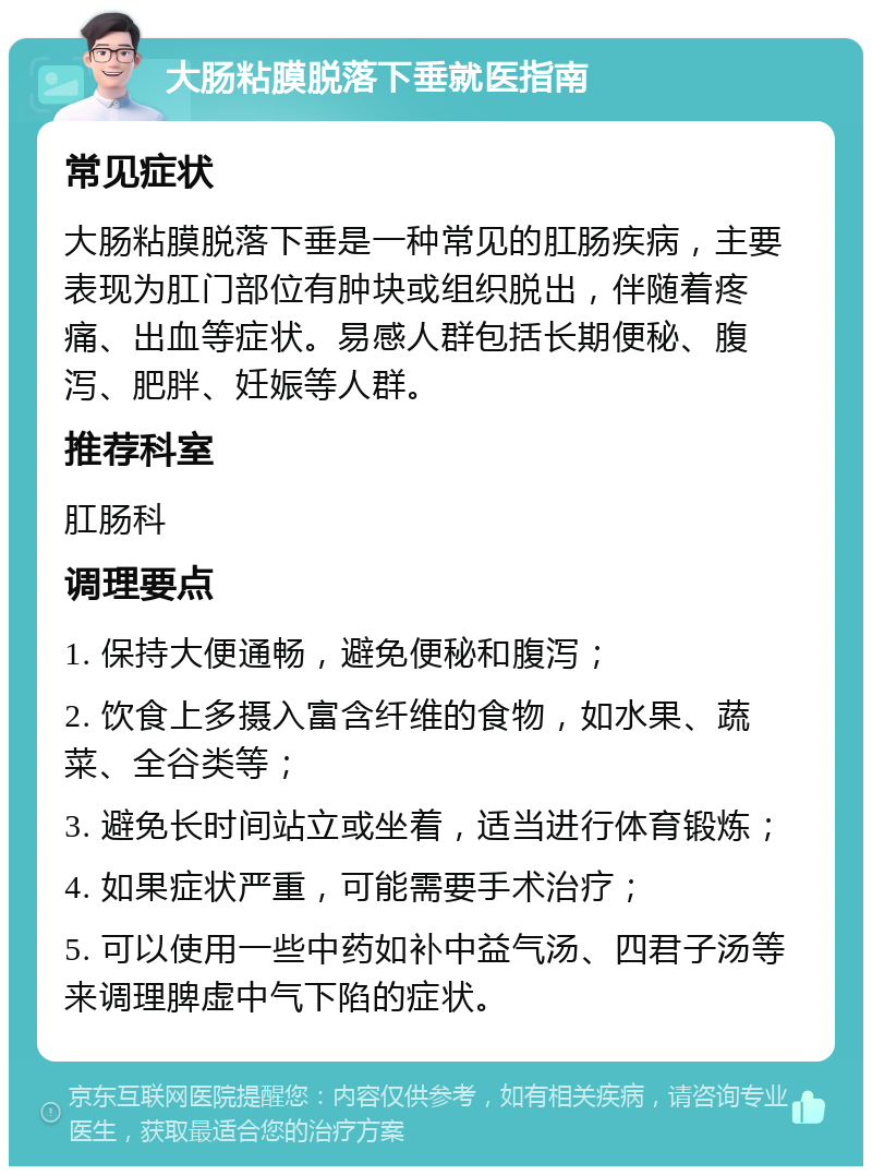 大肠粘膜脱落下垂就医指南 常见症状 大肠粘膜脱落下垂是一种常见的肛肠疾病，主要表现为肛门部位有肿块或组织脱出，伴随着疼痛、出血等症状。易感人群包括长期便秘、腹泻、肥胖、妊娠等人群。 推荐科室 肛肠科 调理要点 1. 保持大便通畅，避免便秘和腹泻； 2. 饮食上多摄入富含纤维的食物，如水果、蔬菜、全谷类等； 3. 避免长时间站立或坐着，适当进行体育锻炼； 4. 如果症状严重，可能需要手术治疗； 5. 可以使用一些中药如补中益气汤、四君子汤等来调理脾虚中气下陷的症状。