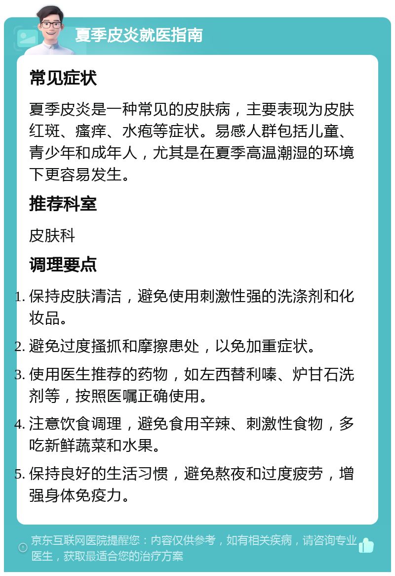 夏季皮炎就医指南 常见症状 夏季皮炎是一种常见的皮肤病，主要表现为皮肤红斑、瘙痒、水疱等症状。易感人群包括儿童、青少年和成年人，尤其是在夏季高温潮湿的环境下更容易发生。 推荐科室 皮肤科 调理要点 保持皮肤清洁，避免使用刺激性强的洗涤剂和化妆品。 避免过度搔抓和摩擦患处，以免加重症状。 使用医生推荐的药物，如左西替利嗪、炉甘石洗剂等，按照医嘱正确使用。 注意饮食调理，避免食用辛辣、刺激性食物，多吃新鲜蔬菜和水果。 保持良好的生活习惯，避免熬夜和过度疲劳，增强身体免疫力。