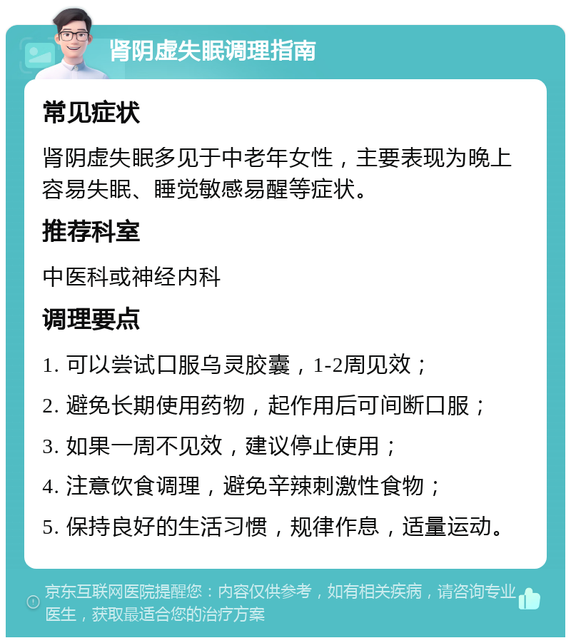 肾阴虚失眠调理指南 常见症状 肾阴虚失眠多见于中老年女性，主要表现为晚上容易失眠、睡觉敏感易醒等症状。 推荐科室 中医科或神经内科 调理要点 1. 可以尝试口服乌灵胶囊，1-2周见效； 2. 避免长期使用药物，起作用后可间断口服； 3. 如果一周不见效，建议停止使用； 4. 注意饮食调理，避免辛辣刺激性食物； 5. 保持良好的生活习惯，规律作息，适量运动。