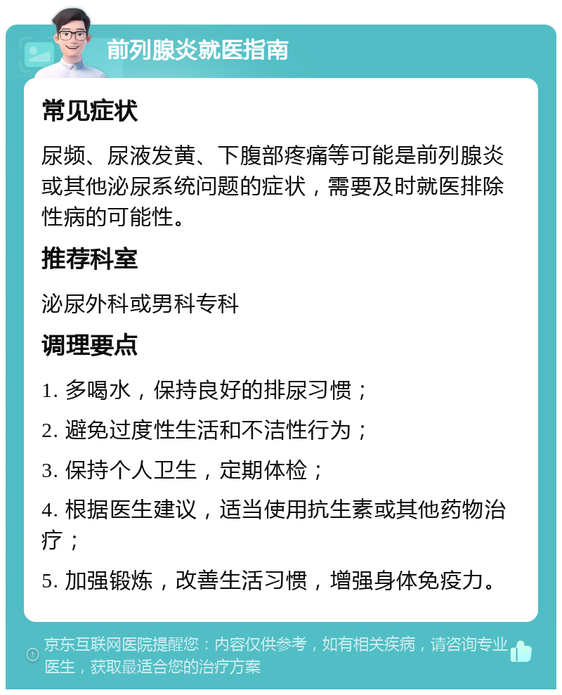 前列腺炎就医指南 常见症状 尿频、尿液发黄、下腹部疼痛等可能是前列腺炎或其他泌尿系统问题的症状，需要及时就医排除性病的可能性。 推荐科室 泌尿外科或男科专科 调理要点 1. 多喝水，保持良好的排尿习惯； 2. 避免过度性生活和不洁性行为； 3. 保持个人卫生，定期体检； 4. 根据医生建议，适当使用抗生素或其他药物治疗； 5. 加强锻炼，改善生活习惯，增强身体免疫力。