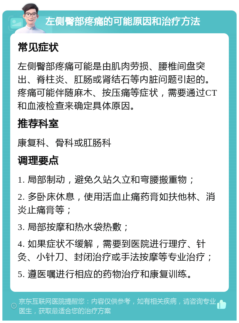 左侧臀部疼痛的可能原因和治疗方法 常见症状 左侧臀部疼痛可能是由肌肉劳损、腰椎间盘突出、脊柱炎、肛肠或肾结石等内脏问题引起的。疼痛可能伴随麻木、按压痛等症状，需要通过CT和血液检查来确定具体原因。 推荐科室 康复科、骨科或肛肠科 调理要点 1. 局部制动，避免久站久立和弯腰搬重物； 2. 多卧床休息，使用活血止痛药膏如扶他林、消炎止痛膏等； 3. 局部按摩和热水袋热敷； 4. 如果症状不缓解，需要到医院进行理疗、针灸、小针刀、封闭治疗或手法按摩等专业治疗； 5. 遵医嘱进行相应的药物治疗和康复训练。