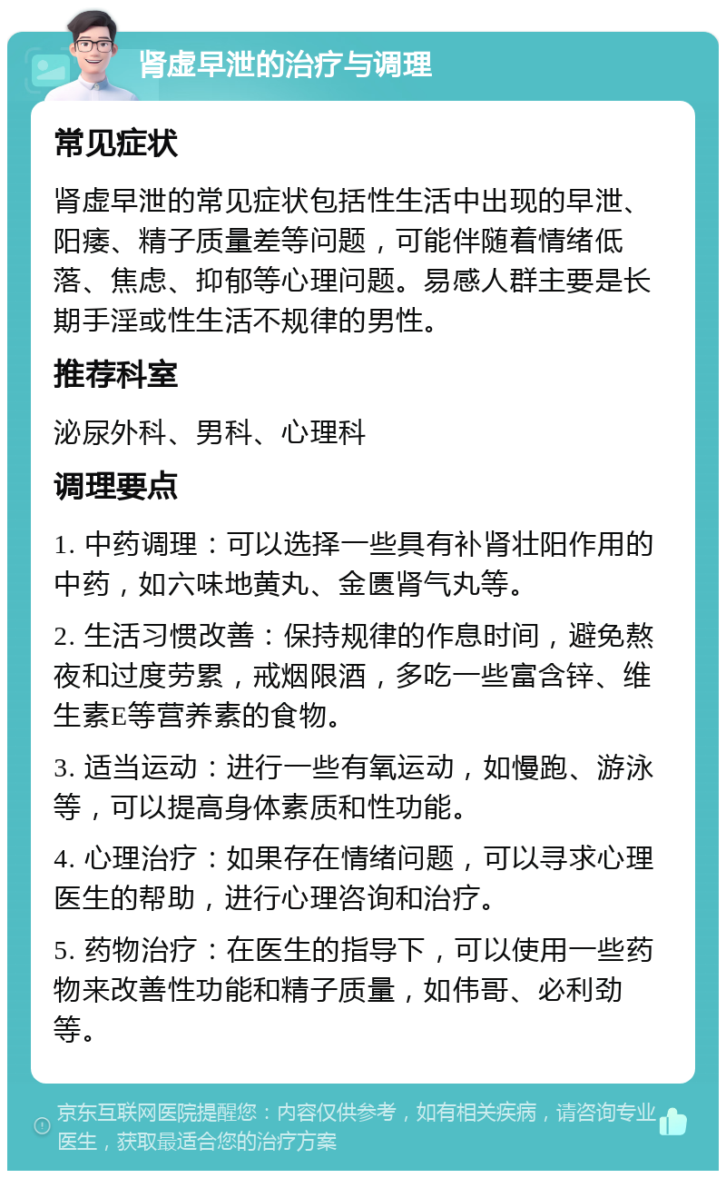 肾虚早泄的治疗与调理 常见症状 肾虚早泄的常见症状包括性生活中出现的早泄、阳痿、精子质量差等问题，可能伴随着情绪低落、焦虑、抑郁等心理问题。易感人群主要是长期手淫或性生活不规律的男性。 推荐科室 泌尿外科、男科、心理科 调理要点 1. 中药调理：可以选择一些具有补肾壮阳作用的中药，如六味地黄丸、金匮肾气丸等。 2. 生活习惯改善：保持规律的作息时间，避免熬夜和过度劳累，戒烟限酒，多吃一些富含锌、维生素E等营养素的食物。 3. 适当运动：进行一些有氧运动，如慢跑、游泳等，可以提高身体素质和性功能。 4. 心理治疗：如果存在情绪问题，可以寻求心理医生的帮助，进行心理咨询和治疗。 5. 药物治疗：在医生的指导下，可以使用一些药物来改善性功能和精子质量，如伟哥、必利劲等。