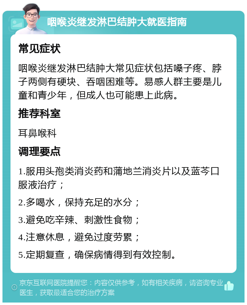 咽喉炎继发淋巴结肿大就医指南 常见症状 咽喉炎继发淋巴结肿大常见症状包括嗓子疼、脖子两侧有硬块、吞咽困难等。易感人群主要是儿童和青少年，但成人也可能患上此病。 推荐科室 耳鼻喉科 调理要点 1.服用头孢类消炎药和蒲地兰消炎片以及蓝芩口服液治疗； 2.多喝水，保持充足的水分； 3.避免吃辛辣、刺激性食物； 4.注意休息，避免过度劳累； 5.定期复查，确保病情得到有效控制。