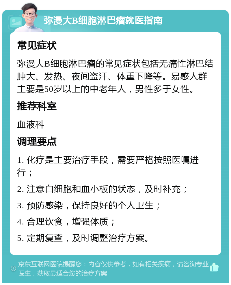 弥漫大B细胞淋巴瘤就医指南 常见症状 弥漫大B细胞淋巴瘤的常见症状包括无痛性淋巴结肿大、发热、夜间盗汗、体重下降等。易感人群主要是50岁以上的中老年人，男性多于女性。 推荐科室 血液科 调理要点 1. 化疗是主要治疗手段，需要严格按照医嘱进行； 2. 注意白细胞和血小板的状态，及时补充； 3. 预防感染，保持良好的个人卫生； 4. 合理饮食，增强体质； 5. 定期复查，及时调整治疗方案。