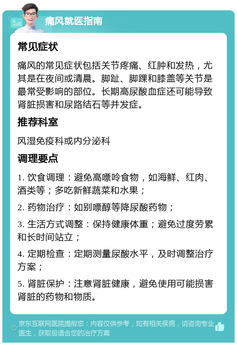 痛风就医指南 常见症状 痛风的常见症状包括关节疼痛、红肿和发热，尤其是在夜间或清晨。脚趾、脚踝和膝盖等关节是最常受影响的部位。长期高尿酸血症还可能导致肾脏损害和尿路结石等并发症。 推荐科室 风湿免疫科或内分泌科 调理要点 1. 饮食调理：避免高嘌呤食物，如海鲜、红肉、酒类等；多吃新鲜蔬菜和水果； 2. 药物治疗：如别嘌醇等降尿酸药物； 3. 生活方式调整：保持健康体重；避免过度劳累和长时间站立； 4. 定期检查：定期测量尿酸水平，及时调整治疗方案； 5. 肾脏保护：注意肾脏健康，避免使用可能损害肾脏的药物和物质。