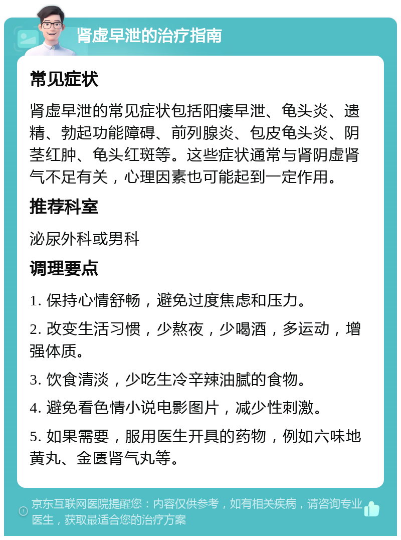 肾虚早泄的治疗指南 常见症状 肾虚早泄的常见症状包括阳痿早泄、龟头炎、遗精、勃起功能障碍、前列腺炎、包皮龟头炎、阴茎红肿、龟头红斑等。这些症状通常与肾阴虚肾气不足有关，心理因素也可能起到一定作用。 推荐科室 泌尿外科或男科 调理要点 1. 保持心情舒畅，避免过度焦虑和压力。 2. 改变生活习惯，少熬夜，少喝酒，多运动，增强体质。 3. 饮食清淡，少吃生冷辛辣油腻的食物。 4. 避免看色情小说电影图片，减少性刺激。 5. 如果需要，服用医生开具的药物，例如六味地黄丸、金匮肾气丸等。