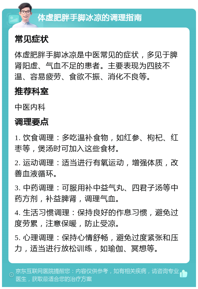 体虚肥胖手脚冰凉的调理指南 常见症状 体虚肥胖手脚冰凉是中医常见的症状，多见于脾肾阳虚、气血不足的患者。主要表现为四肢不温、容易疲劳、食欲不振、消化不良等。 推荐科室 中医内科 调理要点 1. 饮食调理：多吃温补食物，如红参、枸杞、红枣等，煲汤时可加入这些食材。 2. 运动调理：适当进行有氧运动，增强体质，改善血液循环。 3. 中药调理：可服用补中益气丸、四君子汤等中药方剂，补益脾肾，调理气血。 4. 生活习惯调理：保持良好的作息习惯，避免过度劳累，注意保暖，防止受凉。 5. 心理调理：保持心情舒畅，避免过度紧张和压力，适当进行放松训练，如瑜伽、冥想等。