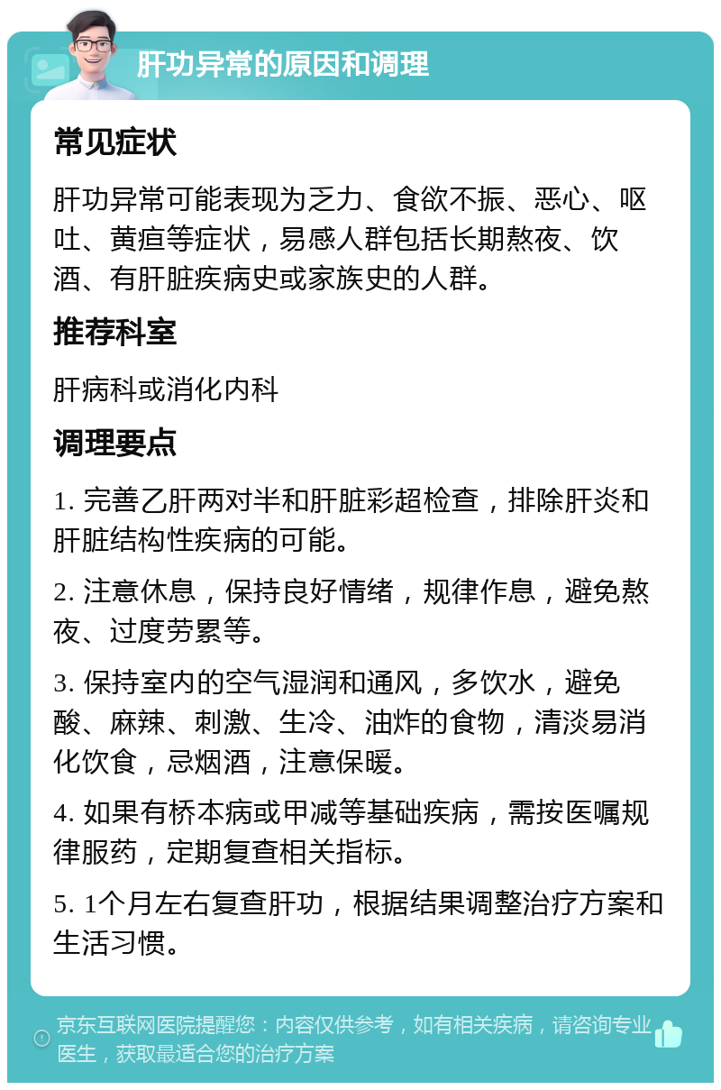 肝功异常的原因和调理 常见症状 肝功异常可能表现为乏力、食欲不振、恶心、呕吐、黄疸等症状，易感人群包括长期熬夜、饮酒、有肝脏疾病史或家族史的人群。 推荐科室 肝病科或消化内科 调理要点 1. 完善乙肝两对半和肝脏彩超检查，排除肝炎和肝脏结构性疾病的可能。 2. 注意休息，保持良好情绪，规律作息，避免熬夜、过度劳累等。 3. 保持室内的空气湿润和通风，多饮水，避免酸、麻辣、刺激、生冷、油炸的食物，清淡易消化饮食，忌烟酒，注意保暖。 4. 如果有桥本病或甲减等基础疾病，需按医嘱规律服药，定期复查相关指标。 5. 1个月左右复查肝功，根据结果调整治疗方案和生活习惯。