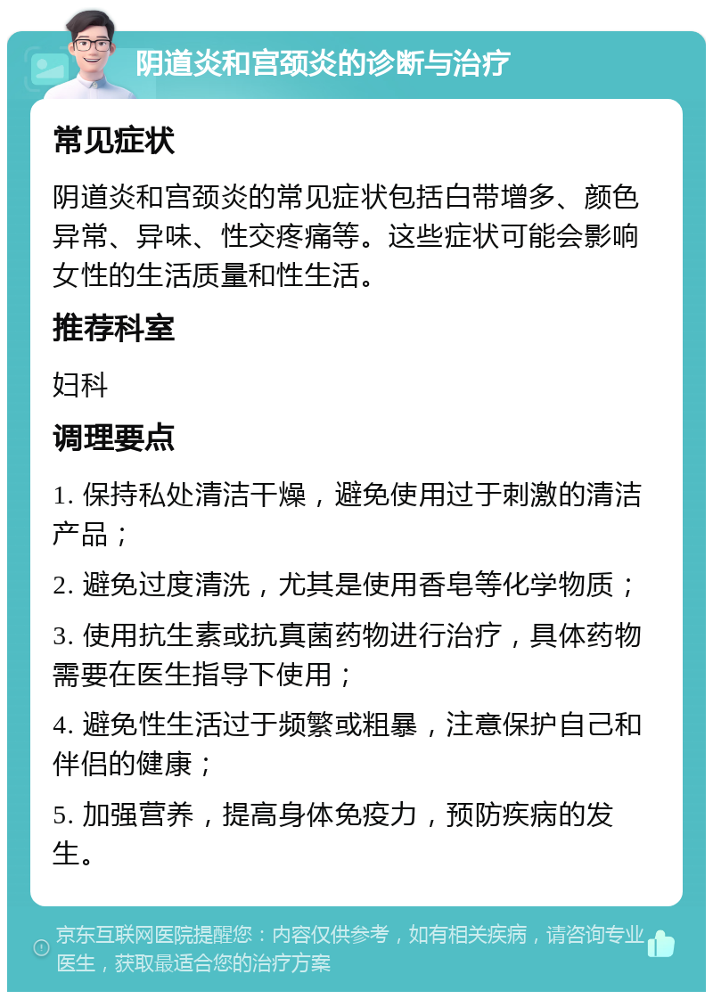 阴道炎和宫颈炎的诊断与治疗 常见症状 阴道炎和宫颈炎的常见症状包括白带增多、颜色异常、异味、性交疼痛等。这些症状可能会影响女性的生活质量和性生活。 推荐科室 妇科 调理要点 1. 保持私处清洁干燥，避免使用过于刺激的清洁产品； 2. 避免过度清洗，尤其是使用香皂等化学物质； 3. 使用抗生素或抗真菌药物进行治疗，具体药物需要在医生指导下使用； 4. 避免性生活过于频繁或粗暴，注意保护自己和伴侣的健康； 5. 加强营养，提高身体免疫力，预防疾病的发生。