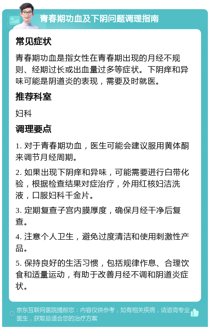 青春期功血及下阴问题调理指南 常见症状 青春期功血是指女性在青春期出现的月经不规则、经期过长或出血量过多等症状。下阴痒和异味可能是阴道炎的表现，需要及时就医。 推荐科室 妇科 调理要点 1. 对于青春期功血，医生可能会建议服用黄体酮来调节月经周期。 2. 如果出现下阴痒和异味，可能需要进行白带化验，根据检查结果对症治疗，外用红核妇洁洗液，口服妇科千金片。 3. 定期复查子宫内膜厚度，确保月经干净后复查。 4. 注意个人卫生，避免过度清洁和使用刺激性产品。 5. 保持良好的生活习惯，包括规律作息、合理饮食和适量运动，有助于改善月经不调和阴道炎症状。