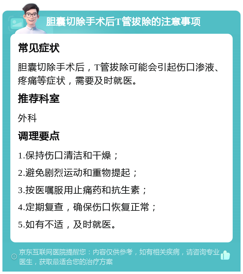 胆囊切除手术后T管拔除的注意事项 常见症状 胆囊切除手术后，T管拔除可能会引起伤口渗液、疼痛等症状，需要及时就医。 推荐科室 外科 调理要点 1.保持伤口清洁和干燥； 2.避免剧烈运动和重物提起； 3.按医嘱服用止痛药和抗生素； 4.定期复查，确保伤口恢复正常； 5.如有不适，及时就医。