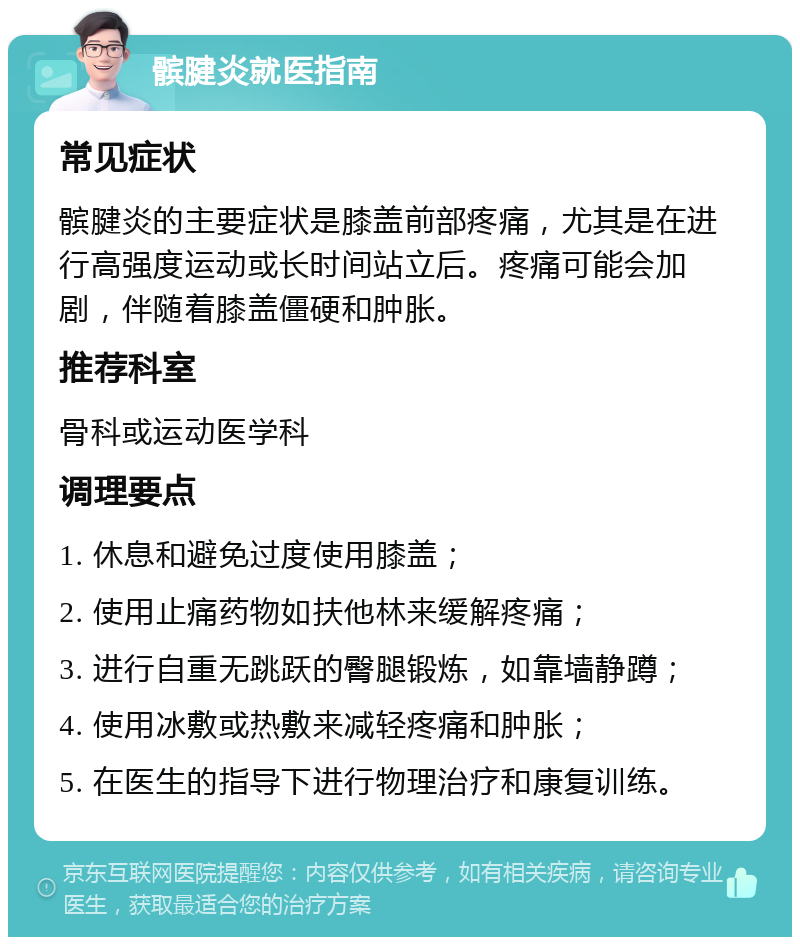 髌腱炎就医指南 常见症状 髌腱炎的主要症状是膝盖前部疼痛，尤其是在进行高强度运动或长时间站立后。疼痛可能会加剧，伴随着膝盖僵硬和肿胀。 推荐科室 骨科或运动医学科 调理要点 1. 休息和避免过度使用膝盖； 2. 使用止痛药物如扶他林来缓解疼痛； 3. 进行自重无跳跃的臀腿锻炼，如靠墙静蹲； 4. 使用冰敷或热敷来减轻疼痛和肿胀； 5. 在医生的指导下进行物理治疗和康复训练。