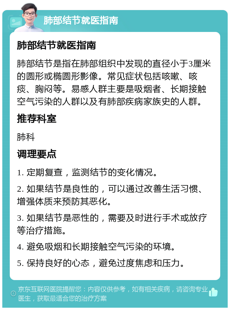 肺部结节就医指南 肺部结节就医指南 肺部结节是指在肺部组织中发现的直径小于3厘米的圆形或椭圆形影像。常见症状包括咳嗽、咳痰、胸闷等。易感人群主要是吸烟者、长期接触空气污染的人群以及有肺部疾病家族史的人群。 推荐科室 肺科 调理要点 1. 定期复查，监测结节的变化情况。 2. 如果结节是良性的，可以通过改善生活习惯、增强体质来预防其恶化。 3. 如果结节是恶性的，需要及时进行手术或放疗等治疗措施。 4. 避免吸烟和长期接触空气污染的环境。 5. 保持良好的心态，避免过度焦虑和压力。