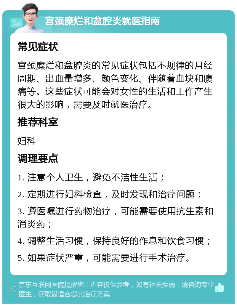 宫颈糜烂和盆腔炎就医指南 常见症状 宫颈糜烂和盆腔炎的常见症状包括不规律的月经周期、出血量增多、颜色变化、伴随着血块和腹痛等。这些症状可能会对女性的生活和工作产生很大的影响，需要及时就医治疗。 推荐科室 妇科 调理要点 1. 注意个人卫生，避免不洁性生活； 2. 定期进行妇科检查，及时发现和治疗问题； 3. 遵医嘱进行药物治疗，可能需要使用抗生素和消炎药； 4. 调整生活习惯，保持良好的作息和饮食习惯； 5. 如果症状严重，可能需要进行手术治疗。