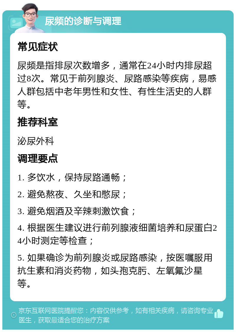 尿频的诊断与调理 常见症状 尿频是指排尿次数增多，通常在24小时内排尿超过8次。常见于前列腺炎、尿路感染等疾病，易感人群包括中老年男性和女性、有性生活史的人群等。 推荐科室 泌尿外科 调理要点 1. 多饮水，保持尿路通畅； 2. 避免熬夜、久坐和憋尿； 3. 避免烟酒及辛辣刺激饮食； 4. 根据医生建议进行前列腺液细菌培养和尿蛋白24小时测定等检查； 5. 如果确诊为前列腺炎或尿路感染，按医嘱服用抗生素和消炎药物，如头孢克肟、左氧氟沙星等。