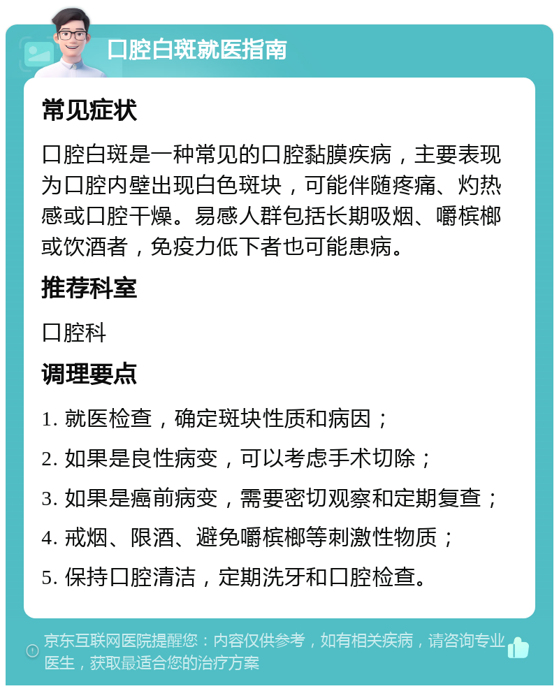 口腔白斑就医指南 常见症状 口腔白斑是一种常见的口腔黏膜疾病，主要表现为口腔内壁出现白色斑块，可能伴随疼痛、灼热感或口腔干燥。易感人群包括长期吸烟、嚼槟榔或饮酒者，免疫力低下者也可能患病。 推荐科室 口腔科 调理要点 1. 就医检查，确定斑块性质和病因； 2. 如果是良性病变，可以考虑手术切除； 3. 如果是癌前病变，需要密切观察和定期复查； 4. 戒烟、限酒、避免嚼槟榔等刺激性物质； 5. 保持口腔清洁，定期洗牙和口腔检查。