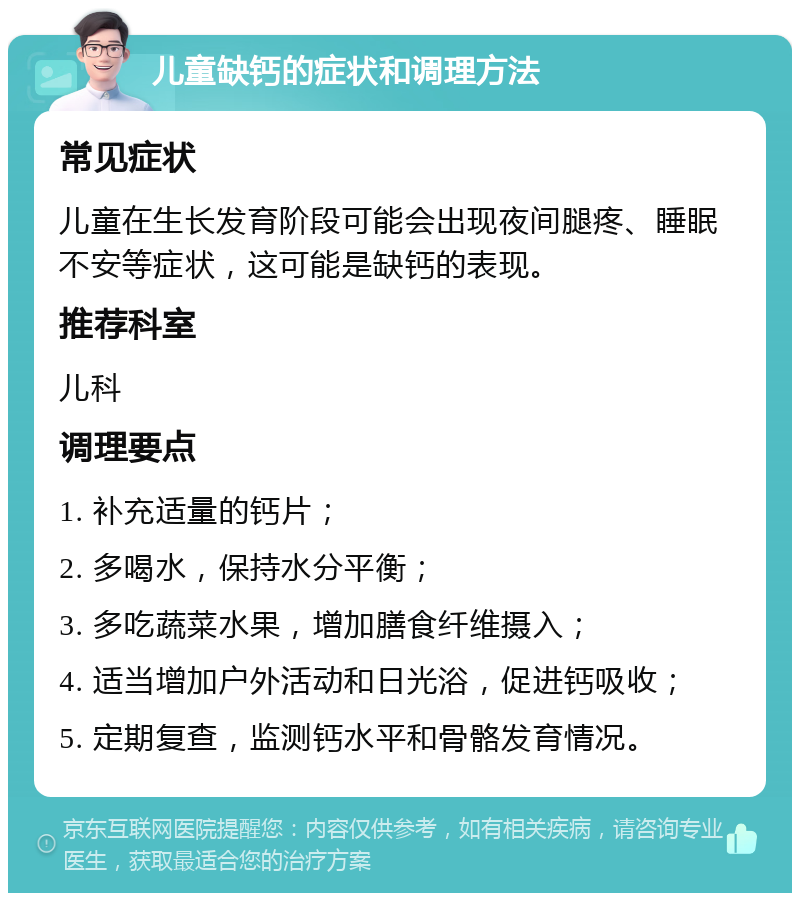 儿童缺钙的症状和调理方法 常见症状 儿童在生长发育阶段可能会出现夜间腿疼、睡眠不安等症状，这可能是缺钙的表现。 推荐科室 儿科 调理要点 1. 补充适量的钙片； 2. 多喝水，保持水分平衡； 3. 多吃蔬菜水果，增加膳食纤维摄入； 4. 适当增加户外活动和日光浴，促进钙吸收； 5. 定期复查，监测钙水平和骨骼发育情况。