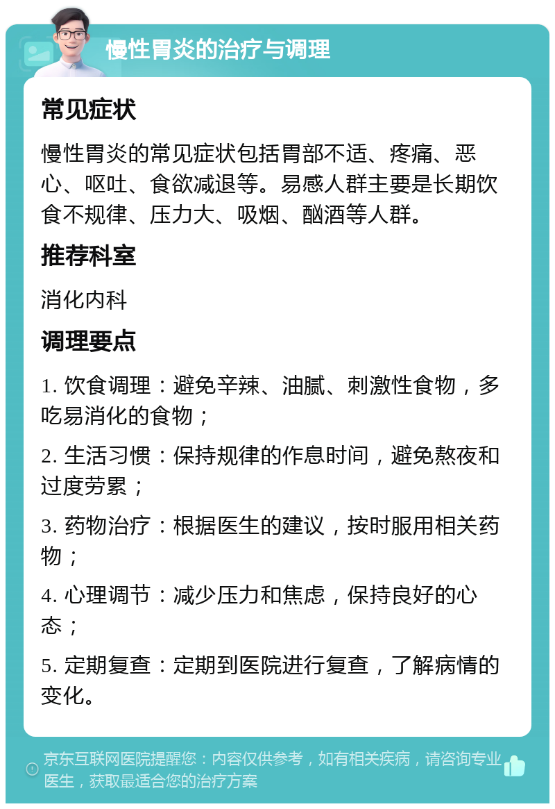 慢性胃炎的治疗与调理 常见症状 慢性胃炎的常见症状包括胃部不适、疼痛、恶心、呕吐、食欲减退等。易感人群主要是长期饮食不规律、压力大、吸烟、酗酒等人群。 推荐科室 消化内科 调理要点 1. 饮食调理：避免辛辣、油腻、刺激性食物，多吃易消化的食物； 2. 生活习惯：保持规律的作息时间，避免熬夜和过度劳累； 3. 药物治疗：根据医生的建议，按时服用相关药物； 4. 心理调节：减少压力和焦虑，保持良好的心态； 5. 定期复查：定期到医院进行复查，了解病情的变化。