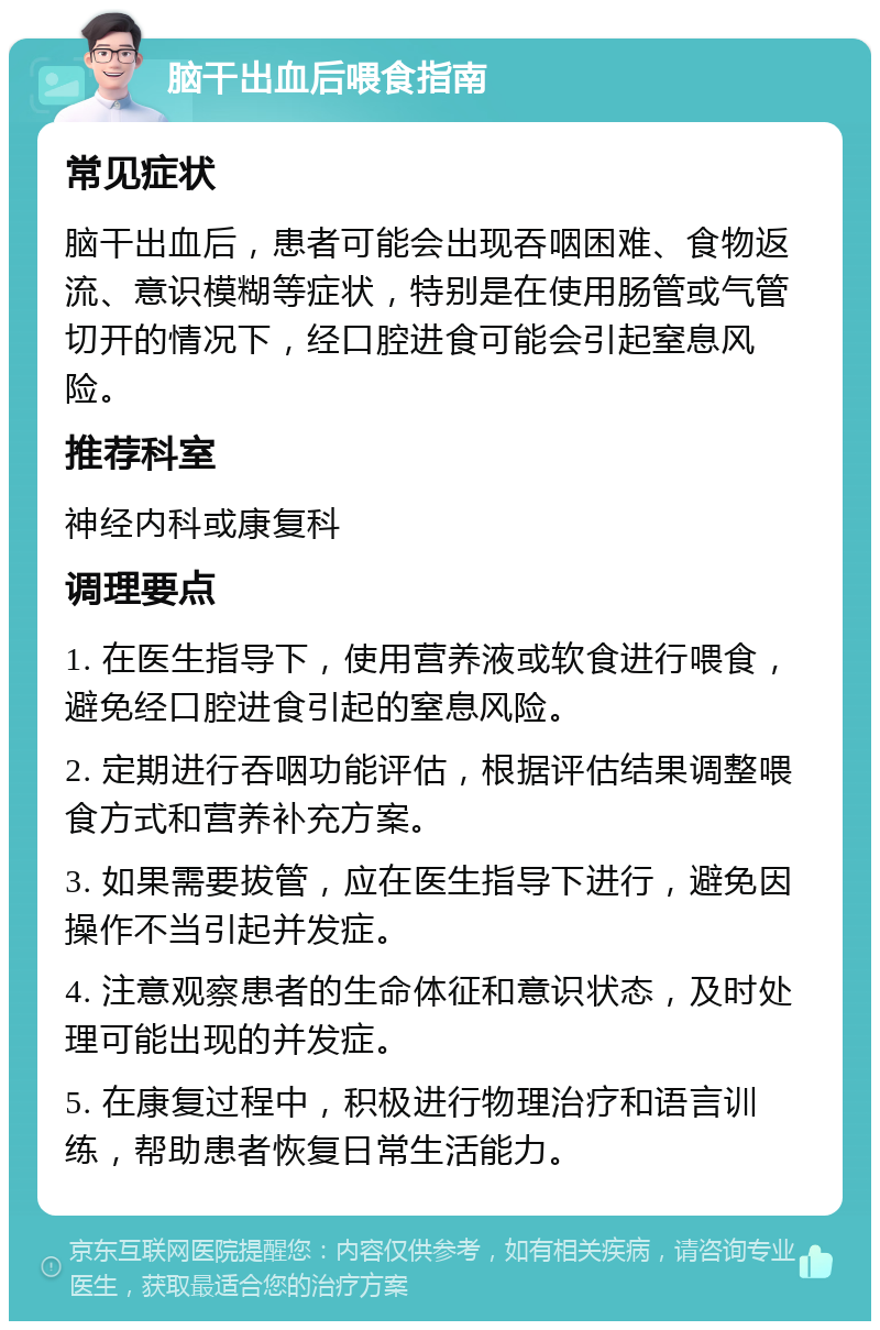 脑干出血后喂食指南 常见症状 脑干出血后，患者可能会出现吞咽困难、食物返流、意识模糊等症状，特别是在使用肠管或气管切开的情况下，经口腔进食可能会引起窒息风险。 推荐科室 神经内科或康复科 调理要点 1. 在医生指导下，使用营养液或软食进行喂食，避免经口腔进食引起的窒息风险。 2. 定期进行吞咽功能评估，根据评估结果调整喂食方式和营养补充方案。 3. 如果需要拔管，应在医生指导下进行，避免因操作不当引起并发症。 4. 注意观察患者的生命体征和意识状态，及时处理可能出现的并发症。 5. 在康复过程中，积极进行物理治疗和语言训练，帮助患者恢复日常生活能力。