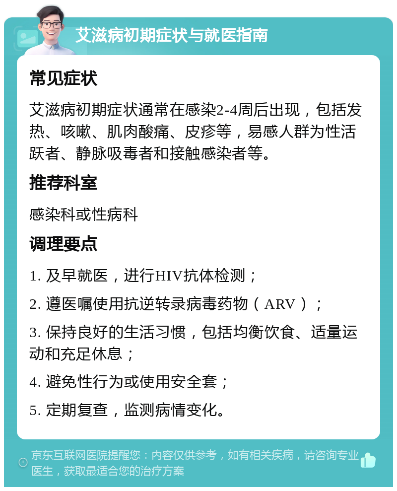 艾滋病初期症状与就医指南 常见症状 艾滋病初期症状通常在感染2-4周后出现，包括发热、咳嗽、肌肉酸痛、皮疹等，易感人群为性活跃者、静脉吸毒者和接触感染者等。 推荐科室 感染科或性病科 调理要点 1. 及早就医，进行HIV抗体检测； 2. 遵医嘱使用抗逆转录病毒药物（ARV）； 3. 保持良好的生活习惯，包括均衡饮食、适量运动和充足休息； 4. 避免性行为或使用安全套； 5. 定期复查，监测病情变化。