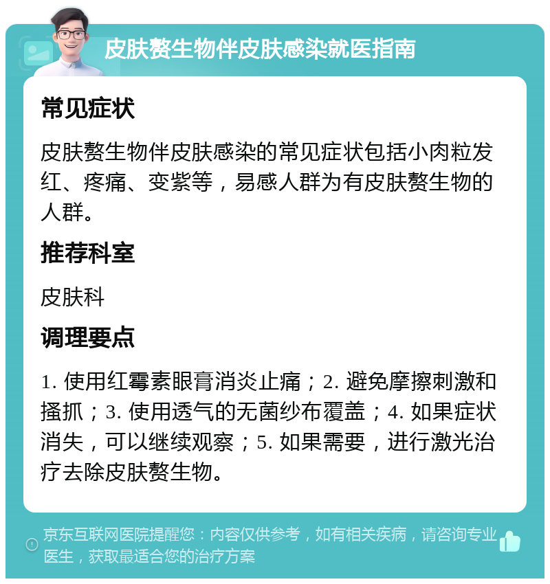 皮肤赘生物伴皮肤感染就医指南 常见症状 皮肤赘生物伴皮肤感染的常见症状包括小肉粒发红、疼痛、变紫等，易感人群为有皮肤赘生物的人群。 推荐科室 皮肤科 调理要点 1. 使用红霉素眼膏消炎止痛；2. 避免摩擦刺激和搔抓；3. 使用透气的无菌纱布覆盖；4. 如果症状消失，可以继续观察；5. 如果需要，进行激光治疗去除皮肤赘生物。