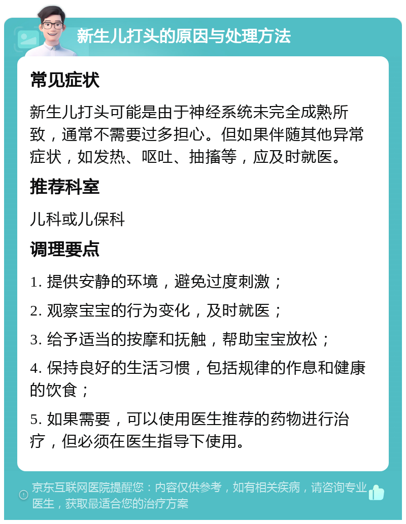 新生儿打头的原因与处理方法 常见症状 新生儿打头可能是由于神经系统未完全成熟所致，通常不需要过多担心。但如果伴随其他异常症状，如发热、呕吐、抽搐等，应及时就医。 推荐科室 儿科或儿保科 调理要点 1. 提供安静的环境，避免过度刺激； 2. 观察宝宝的行为变化，及时就医； 3. 给予适当的按摩和抚触，帮助宝宝放松； 4. 保持良好的生活习惯，包括规律的作息和健康的饮食； 5. 如果需要，可以使用医生推荐的药物进行治疗，但必须在医生指导下使用。