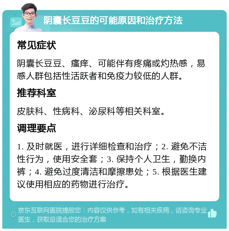 阴囊长豆豆的可能原因和治疗方法 常见症状 阴囊长豆豆、瘙痒、可能伴有疼痛或灼热感，易感人群包括性活跃者和免疫力较低的人群。 推荐科室 皮肤科、性病科、泌尿科等相关科室。 调理要点 1. 及时就医，进行详细检查和治疗；2. 避免不洁性行为，使用安全套；3. 保持个人卫生，勤换内裤；4. 避免过度清洁和摩擦患处；5. 根据医生建议使用相应的药物进行治疗。