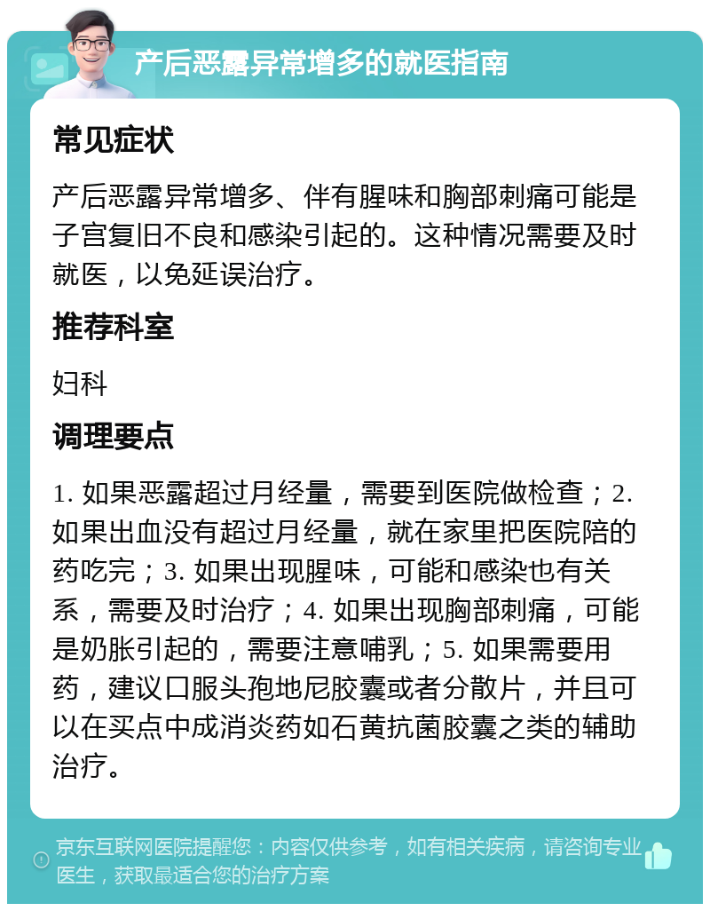 产后恶露异常增多的就医指南 常见症状 产后恶露异常增多、伴有腥味和胸部刺痛可能是子宫复旧不良和感染引起的。这种情况需要及时就医，以免延误治疗。 推荐科室 妇科 调理要点 1. 如果恶露超过月经量，需要到医院做检查；2. 如果出血没有超过月经量，就在家里把医院陪的药吃完；3. 如果出现腥味，可能和感染也有关系，需要及时治疗；4. 如果出现胸部刺痛，可能是奶胀引起的，需要注意哺乳；5. 如果需要用药，建议口服头孢地尼胶囊或者分散片，并且可以在买点中成消炎药如石黄抗菌胶囊之类的辅助治疗。