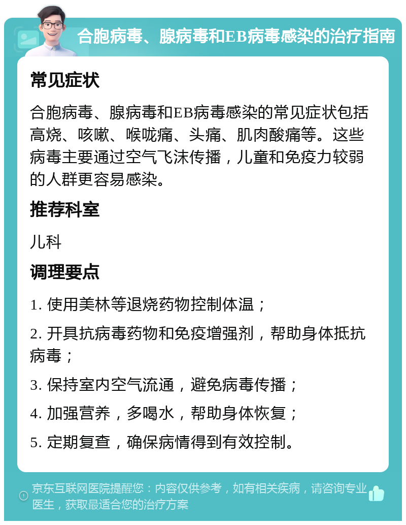 合胞病毒、腺病毒和EB病毒感染的治疗指南 常见症状 合胞病毒、腺病毒和EB病毒感染的常见症状包括高烧、咳嗽、喉咙痛、头痛、肌肉酸痛等。这些病毒主要通过空气飞沫传播，儿童和免疫力较弱的人群更容易感染。 推荐科室 儿科 调理要点 1. 使用美林等退烧药物控制体温； 2. 开具抗病毒药物和免疫增强剂，帮助身体抵抗病毒； 3. 保持室内空气流通，避免病毒传播； 4. 加强营养，多喝水，帮助身体恢复； 5. 定期复查，确保病情得到有效控制。