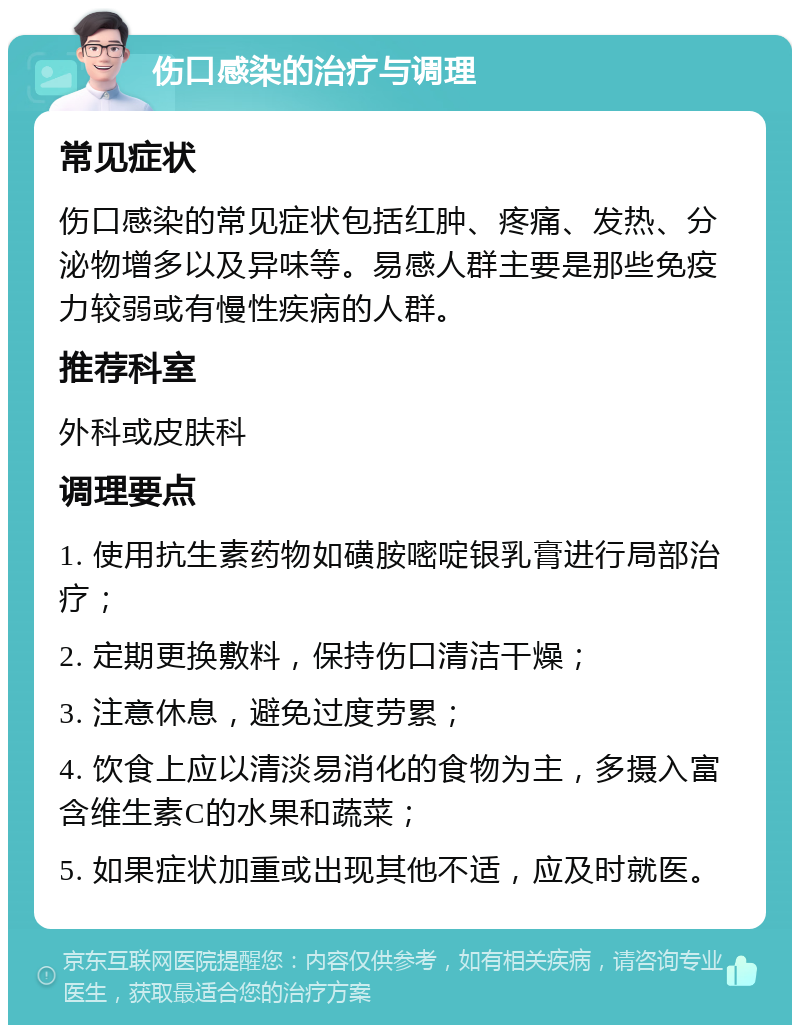 伤口感染的治疗与调理 常见症状 伤口感染的常见症状包括红肿、疼痛、发热、分泌物增多以及异味等。易感人群主要是那些免疫力较弱或有慢性疾病的人群。 推荐科室 外科或皮肤科 调理要点 1. 使用抗生素药物如磺胺嘧啶银乳膏进行局部治疗； 2. 定期更换敷料，保持伤口清洁干燥； 3. 注意休息，避免过度劳累； 4. 饮食上应以清淡易消化的食物为主，多摄入富含维生素C的水果和蔬菜； 5. 如果症状加重或出现其他不适，应及时就医。