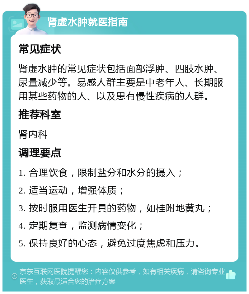 肾虚水肿就医指南 常见症状 肾虚水肿的常见症状包括面部浮肿、四肢水肿、尿量减少等。易感人群主要是中老年人、长期服用某些药物的人、以及患有慢性疾病的人群。 推荐科室 肾内科 调理要点 1. 合理饮食，限制盐分和水分的摄入； 2. 适当运动，增强体质； 3. 按时服用医生开具的药物，如桂附地黄丸； 4. 定期复查，监测病情变化； 5. 保持良好的心态，避免过度焦虑和压力。